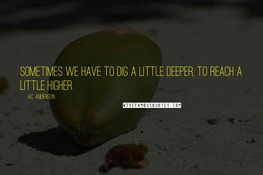 A.C. Anderson Quotes: Sometimes we have to dig a little deeper, to reach a little higher.