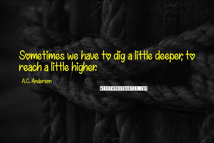 A.C. Anderson Quotes: Sometimes we have to dig a little deeper, to reach a little higher.