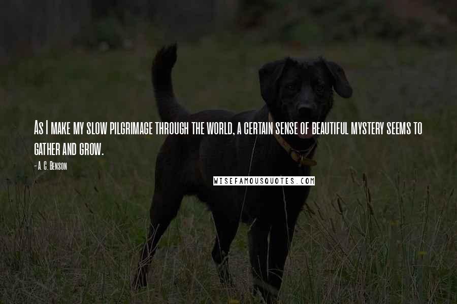 A. C. Benson Quotes: As I make my slow pilgrimage through the world, a certain sense of beautiful mystery seems to gather and grow.