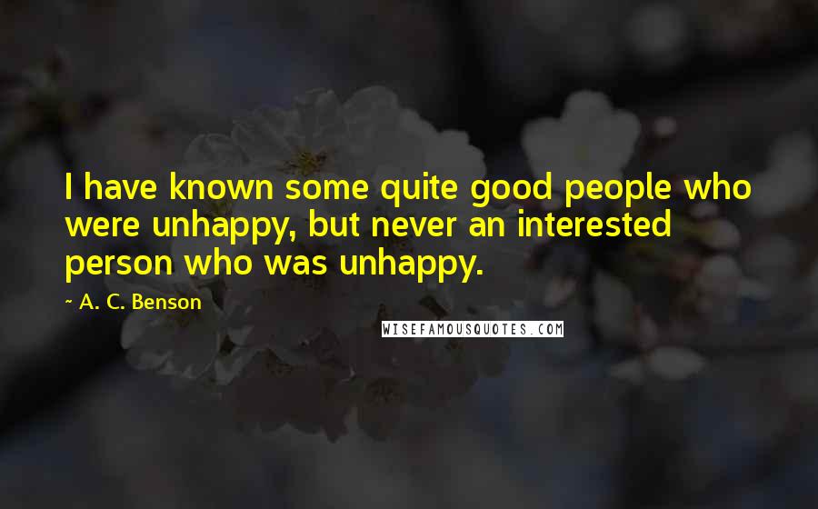 A. C. Benson Quotes: I have known some quite good people who were unhappy, but never an interested person who was unhappy.