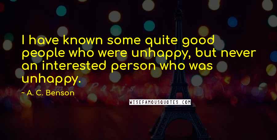 A. C. Benson Quotes: I have known some quite good people who were unhappy, but never an interested person who was unhappy.