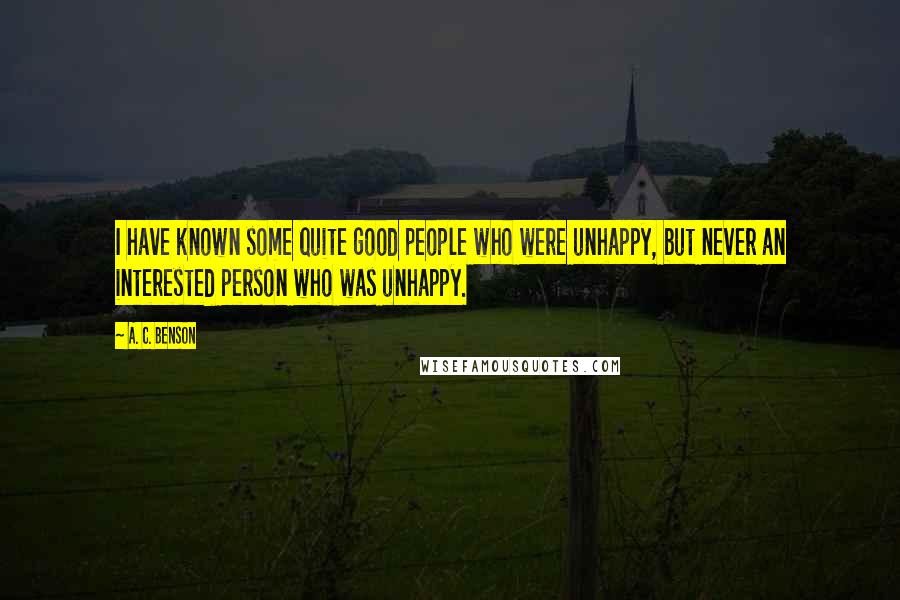 A. C. Benson Quotes: I have known some quite good people who were unhappy, but never an interested person who was unhappy.