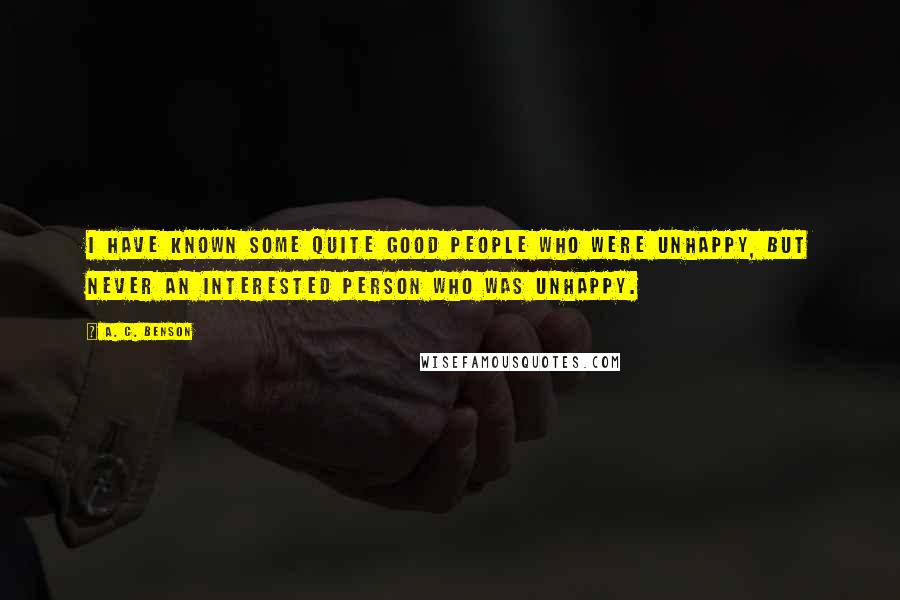 A. C. Benson Quotes: I have known some quite good people who were unhappy, but never an interested person who was unhappy.
