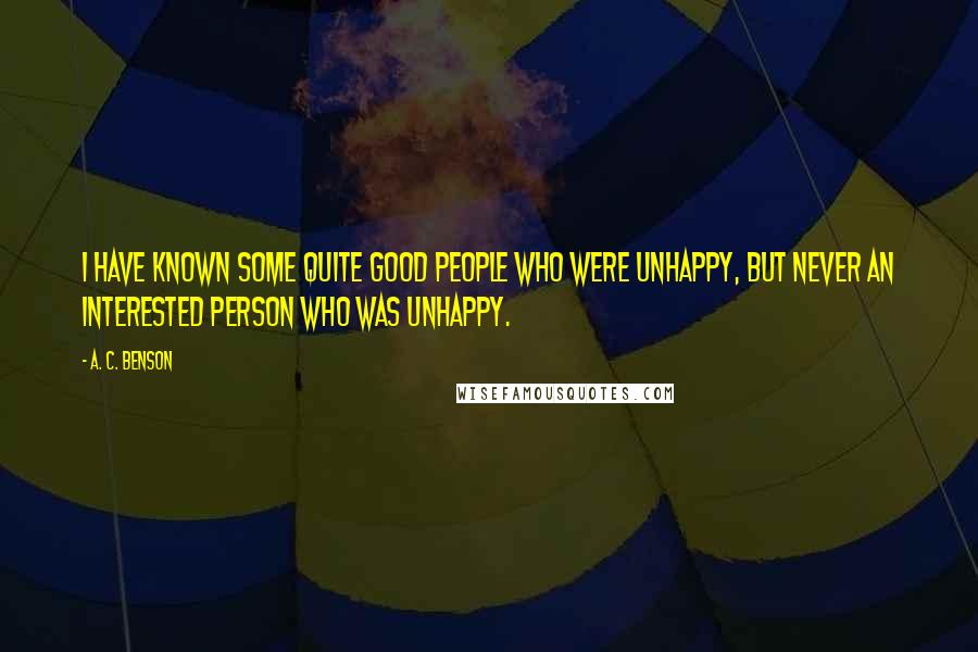A. C. Benson Quotes: I have known some quite good people who were unhappy, but never an interested person who was unhappy.