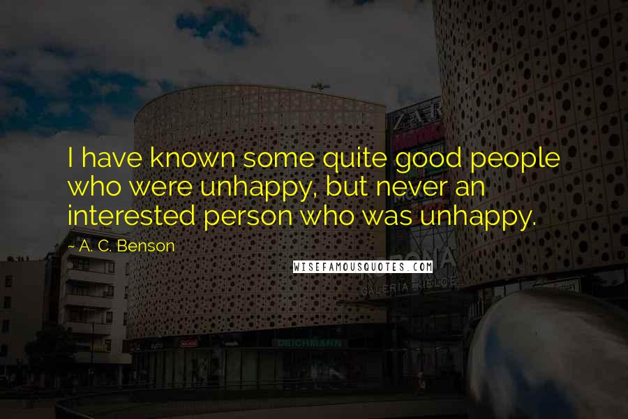 A. C. Benson Quotes: I have known some quite good people who were unhappy, but never an interested person who was unhappy.