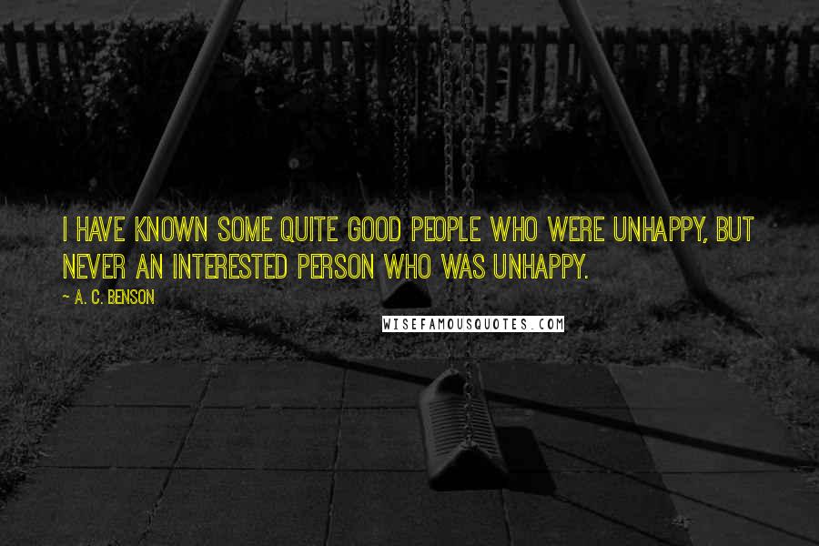 A. C. Benson Quotes: I have known some quite good people who were unhappy, but never an interested person who was unhappy.