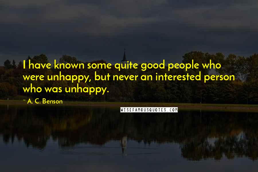 A. C. Benson Quotes: I have known some quite good people who were unhappy, but never an interested person who was unhappy.