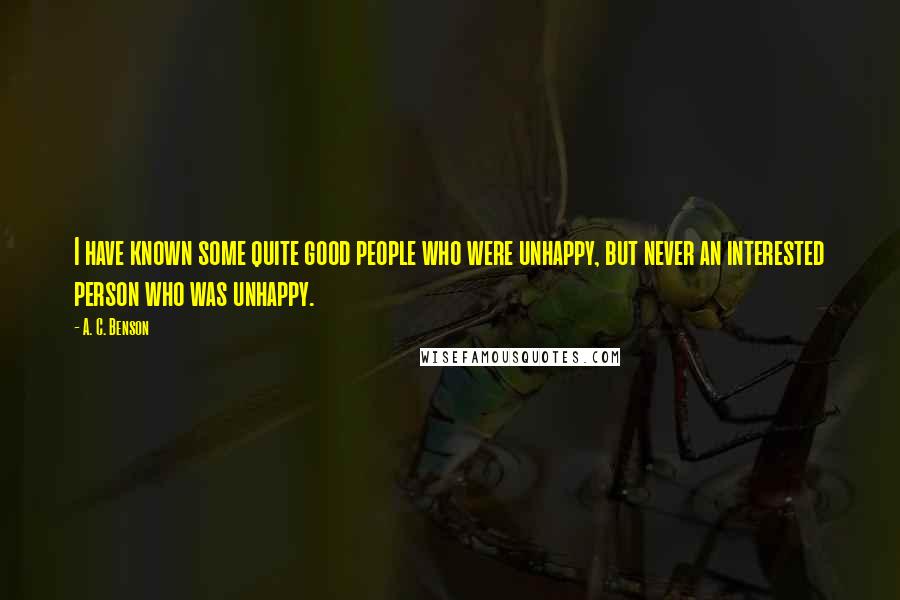 A. C. Benson Quotes: I have known some quite good people who were unhappy, but never an interested person who was unhappy.