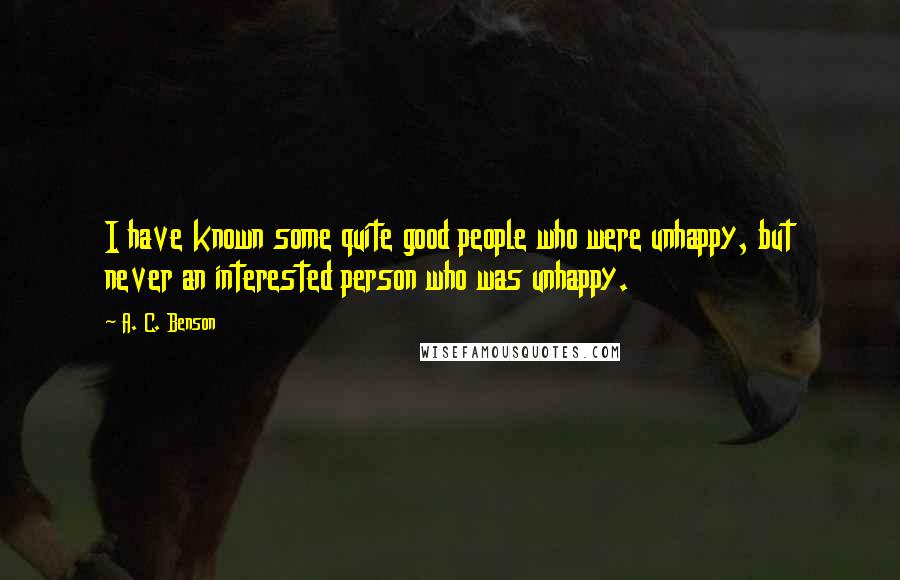 A. C. Benson Quotes: I have known some quite good people who were unhappy, but never an interested person who was unhappy.