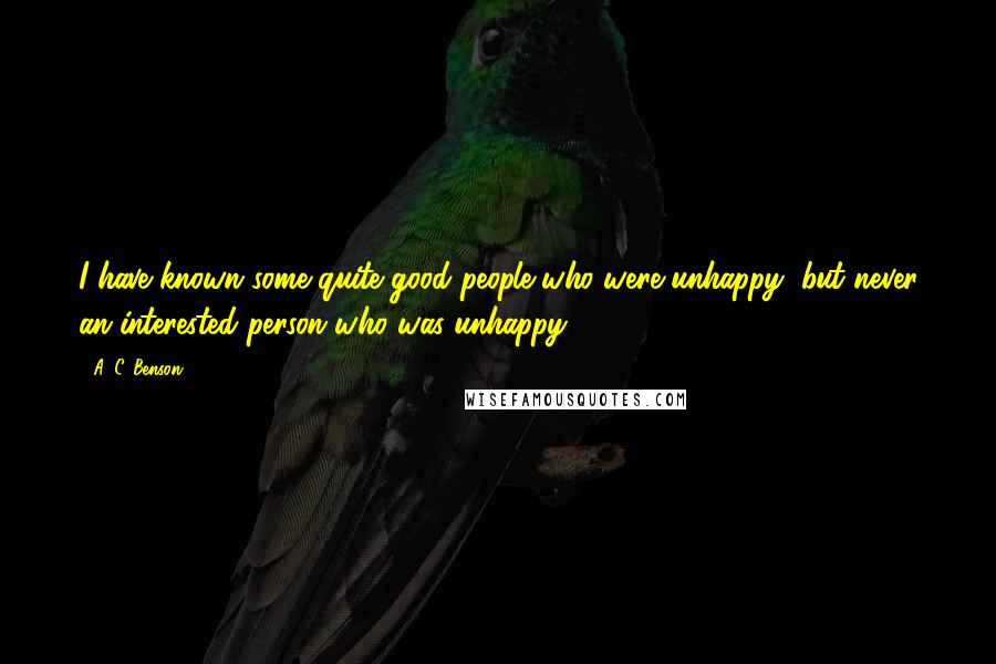 A. C. Benson Quotes: I have known some quite good people who were unhappy, but never an interested person who was unhappy.