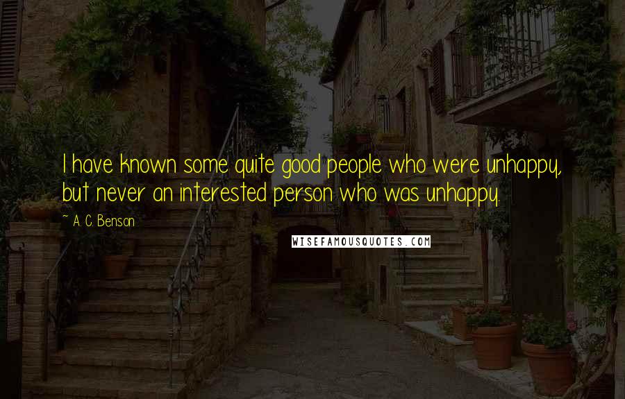 A. C. Benson Quotes: I have known some quite good people who were unhappy, but never an interested person who was unhappy.