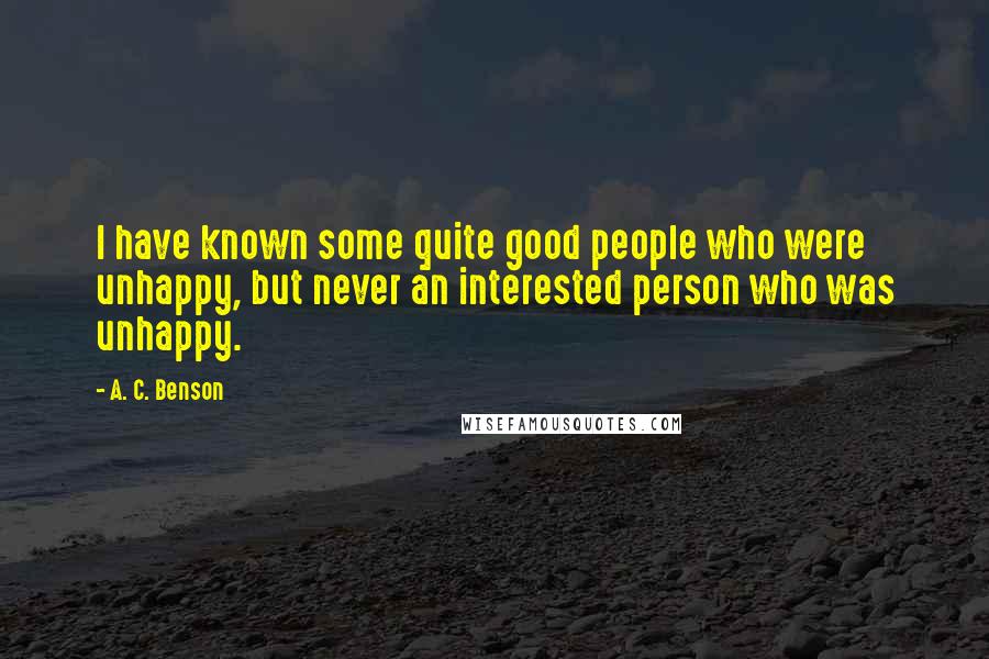 A. C. Benson Quotes: I have known some quite good people who were unhappy, but never an interested person who was unhappy.