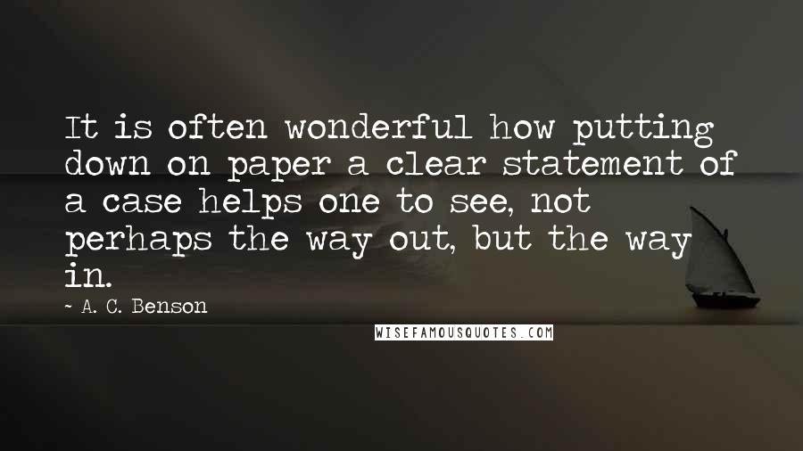 A. C. Benson Quotes: It is often wonderful how putting down on paper a clear statement of a case helps one to see, not perhaps the way out, but the way in.