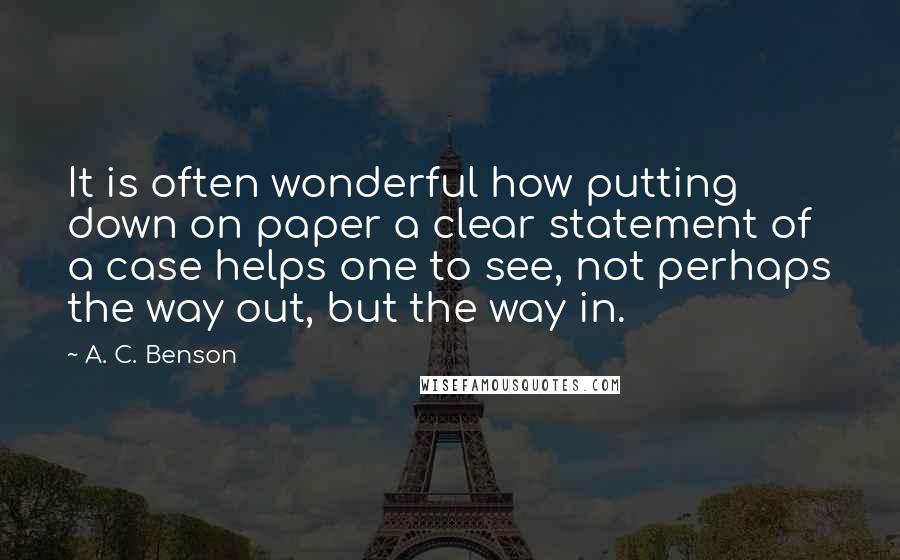 A. C. Benson Quotes: It is often wonderful how putting down on paper a clear statement of a case helps one to see, not perhaps the way out, but the way in.