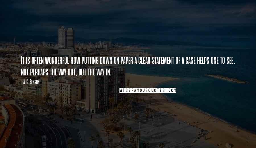 A. C. Benson Quotes: It is often wonderful how putting down on paper a clear statement of a case helps one to see, not perhaps the way out, but the way in.