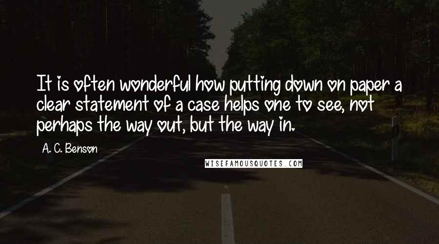 A. C. Benson Quotes: It is often wonderful how putting down on paper a clear statement of a case helps one to see, not perhaps the way out, but the way in.