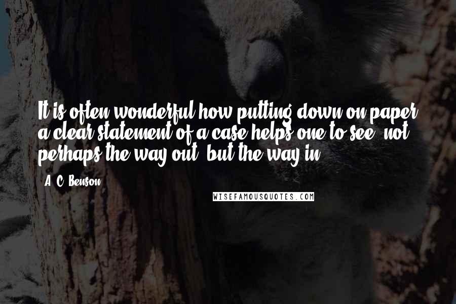 A. C. Benson Quotes: It is often wonderful how putting down on paper a clear statement of a case helps one to see, not perhaps the way out, but the way in.