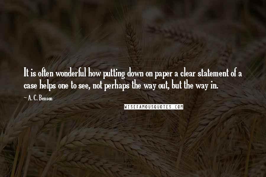 A. C. Benson Quotes: It is often wonderful how putting down on paper a clear statement of a case helps one to see, not perhaps the way out, but the way in.