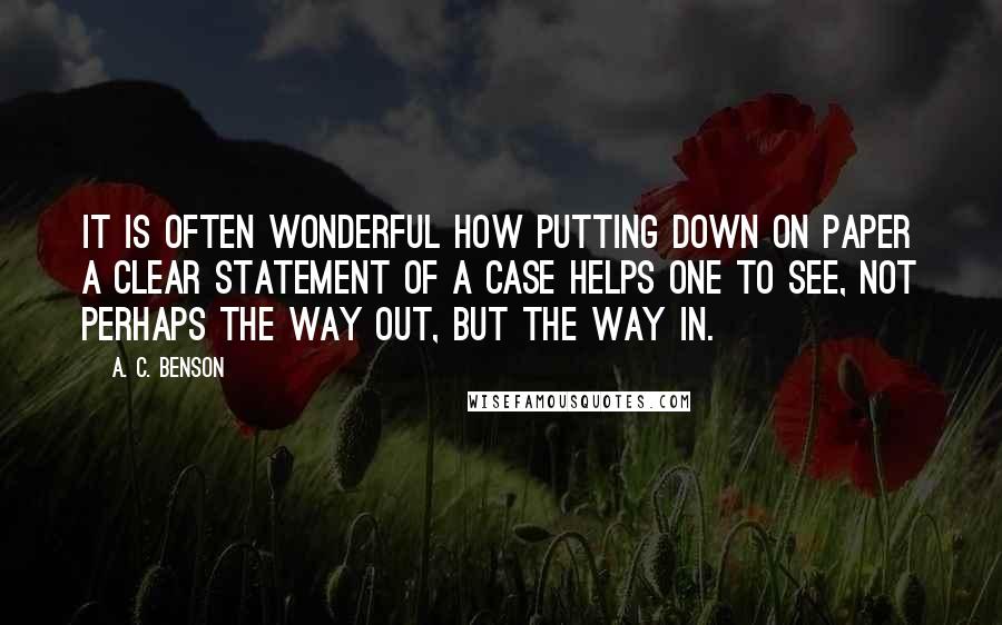 A. C. Benson Quotes: It is often wonderful how putting down on paper a clear statement of a case helps one to see, not perhaps the way out, but the way in.