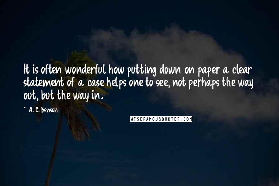 A. C. Benson Quotes: It is often wonderful how putting down on paper a clear statement of a case helps one to see, not perhaps the way out, but the way in.