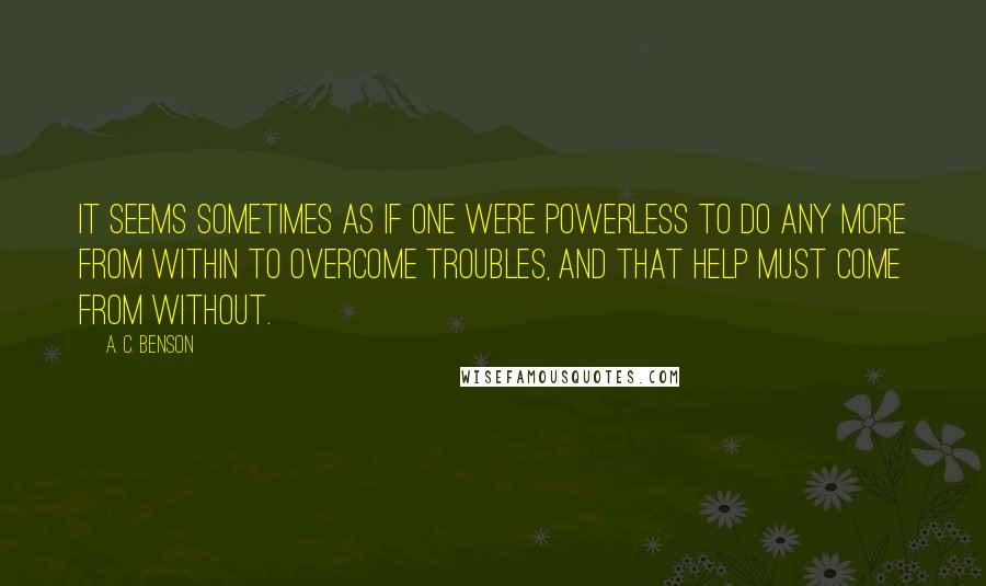 A. C. Benson Quotes: It seems sometimes as if one were powerless to do any more from within to overcome troubles, and that help must come from without.