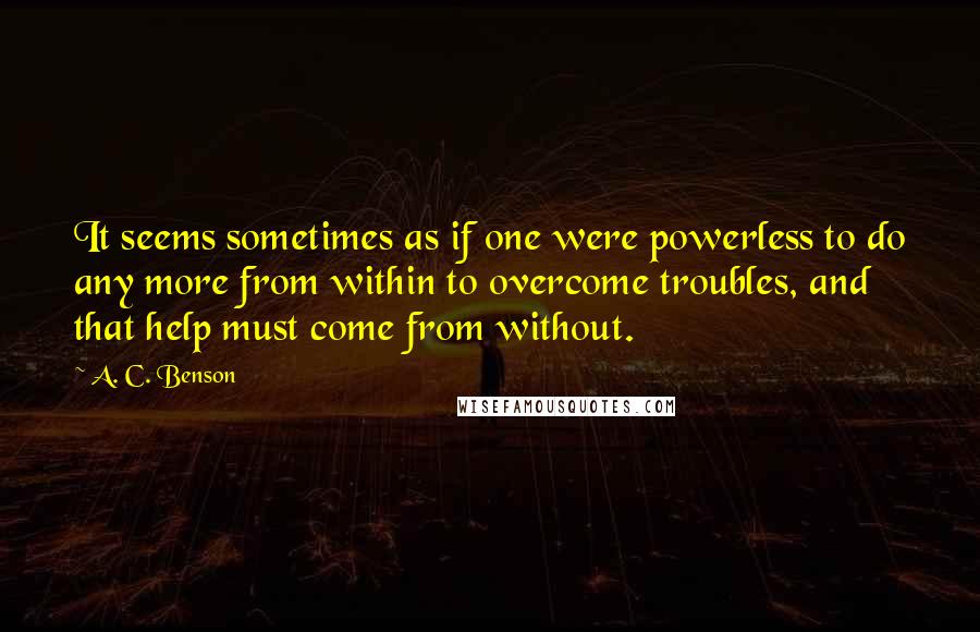 A. C. Benson Quotes: It seems sometimes as if one were powerless to do any more from within to overcome troubles, and that help must come from without.