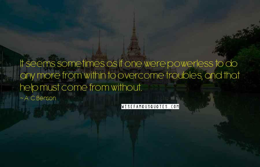 A. C. Benson Quotes: It seems sometimes as if one were powerless to do any more from within to overcome troubles, and that help must come from without.