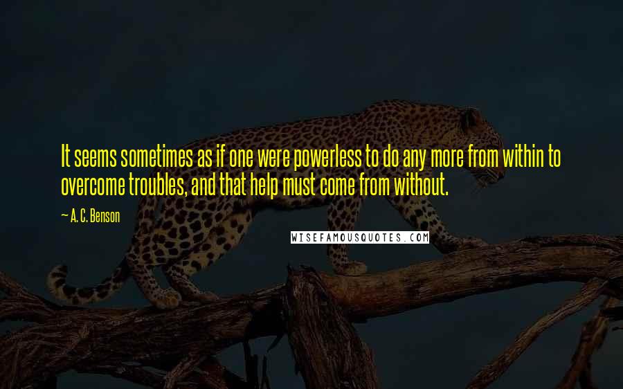 A. C. Benson Quotes: It seems sometimes as if one were powerless to do any more from within to overcome troubles, and that help must come from without.