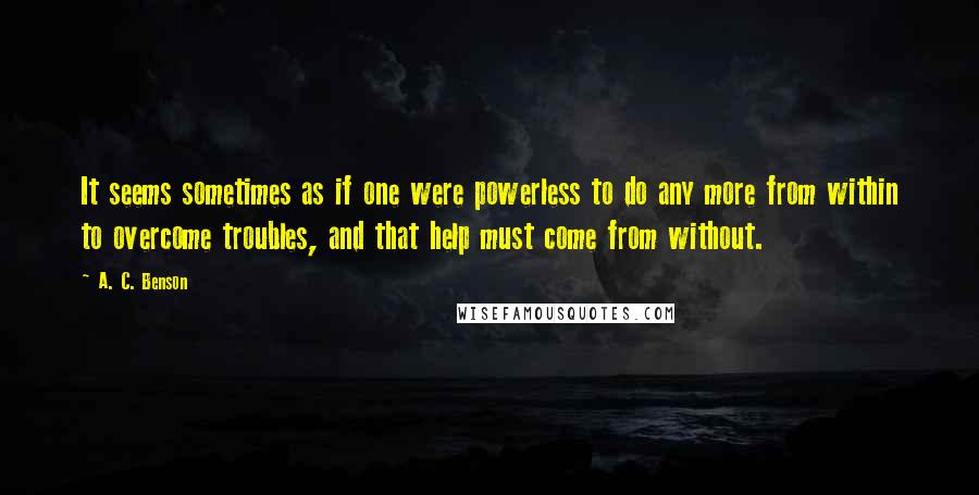 A. C. Benson Quotes: It seems sometimes as if one were powerless to do any more from within to overcome troubles, and that help must come from without.