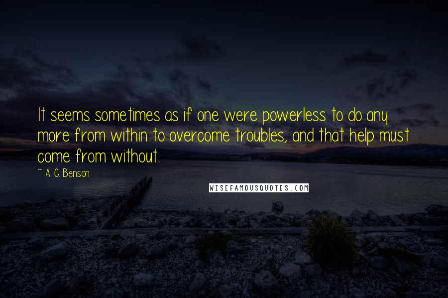 A. C. Benson Quotes: It seems sometimes as if one were powerless to do any more from within to overcome troubles, and that help must come from without.