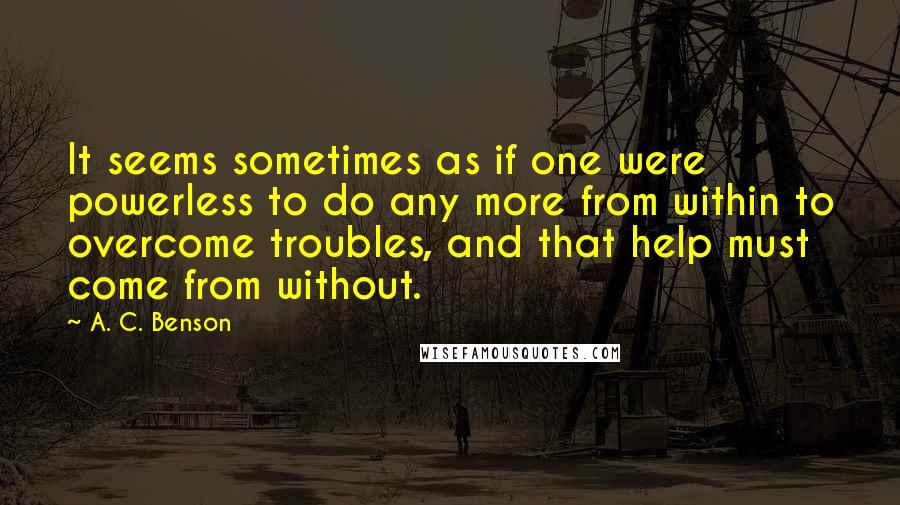 A. C. Benson Quotes: It seems sometimes as if one were powerless to do any more from within to overcome troubles, and that help must come from without.