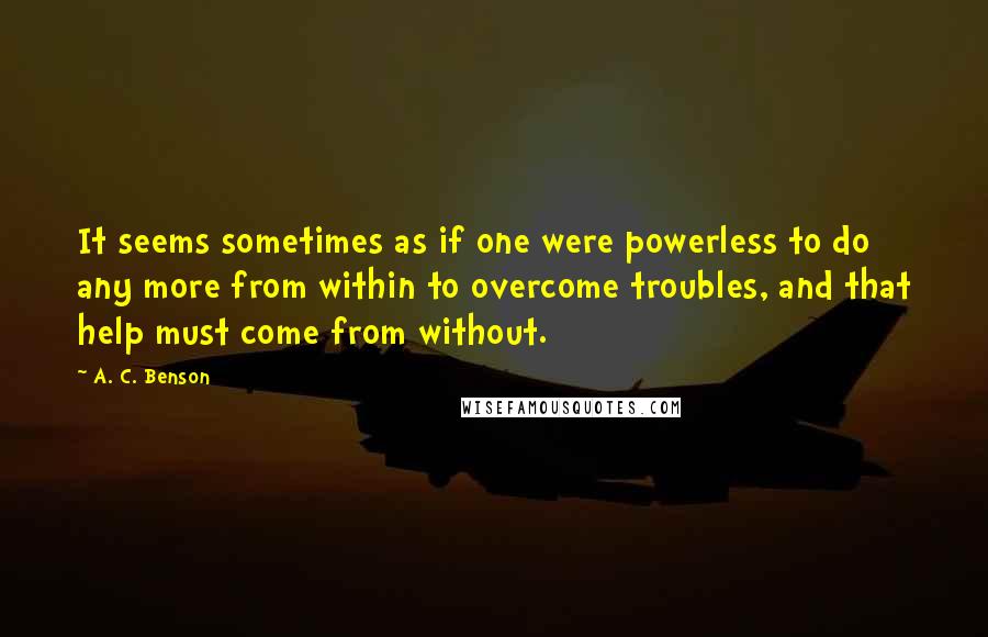 A. C. Benson Quotes: It seems sometimes as if one were powerless to do any more from within to overcome troubles, and that help must come from without.