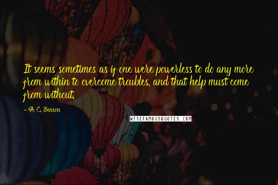 A. C. Benson Quotes: It seems sometimes as if one were powerless to do any more from within to overcome troubles, and that help must come from without.