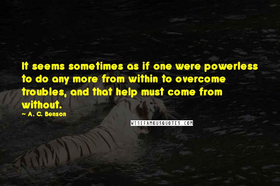 A. C. Benson Quotes: It seems sometimes as if one were powerless to do any more from within to overcome troubles, and that help must come from without.