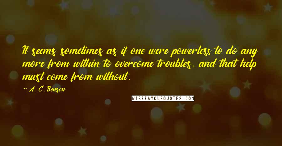 A. C. Benson Quotes: It seems sometimes as if one were powerless to do any more from within to overcome troubles, and that help must come from without.