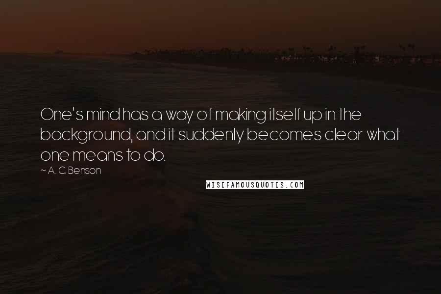 A. C. Benson Quotes: One's mind has a way of making itself up in the background, and it suddenly becomes clear what one means to do.