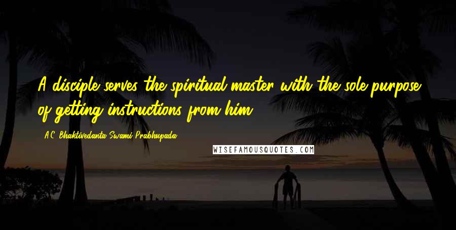 A.C. Bhaktivedanta Swami Prabhupada Quotes: A disciple serves the spiritual master with the sole purpose of getting instructions from him.