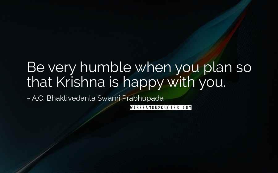 A.C. Bhaktivedanta Swami Prabhupada Quotes: Be very humble when you plan so that Krishna is happy with you.