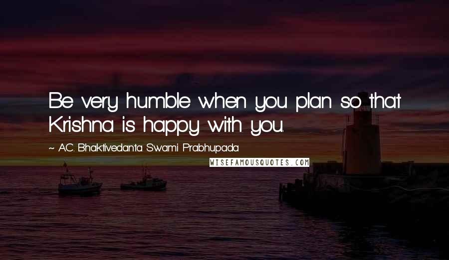 A.C. Bhaktivedanta Swami Prabhupada Quotes: Be very humble when you plan so that Krishna is happy with you.