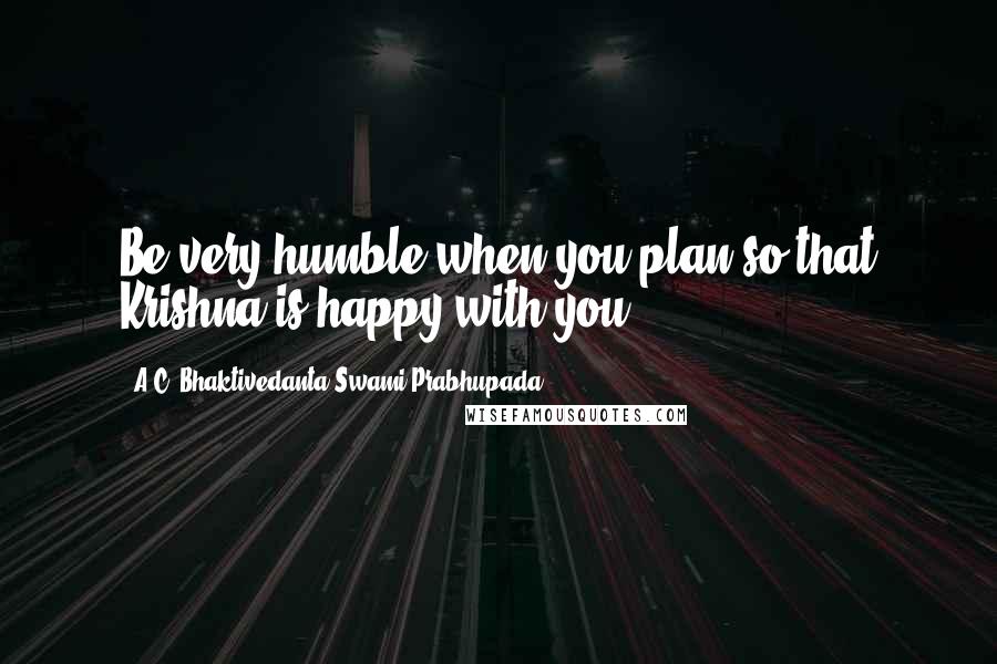 A.C. Bhaktivedanta Swami Prabhupada Quotes: Be very humble when you plan so that Krishna is happy with you.