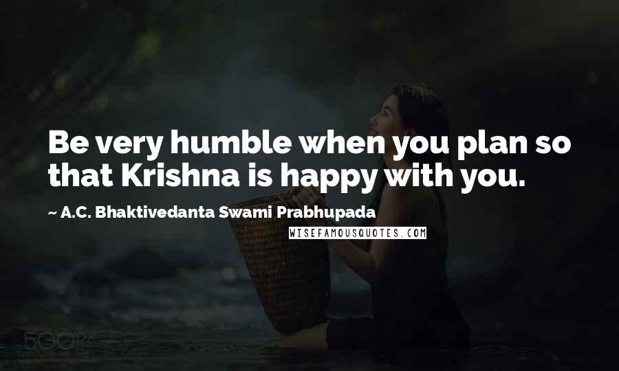 A.C. Bhaktivedanta Swami Prabhupada Quotes: Be very humble when you plan so that Krishna is happy with you.