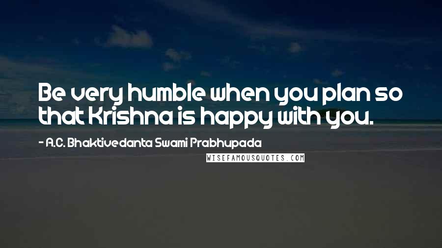 A.C. Bhaktivedanta Swami Prabhupada Quotes: Be very humble when you plan so that Krishna is happy with you.