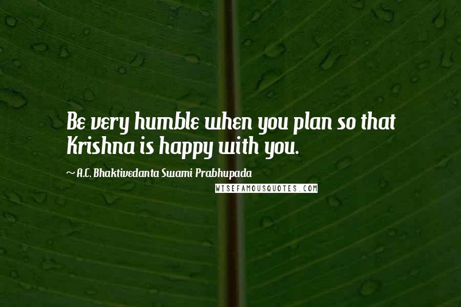 A.C. Bhaktivedanta Swami Prabhupada Quotes: Be very humble when you plan so that Krishna is happy with you.