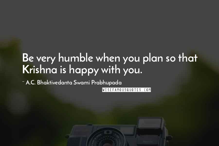 A.C. Bhaktivedanta Swami Prabhupada Quotes: Be very humble when you plan so that Krishna is happy with you.