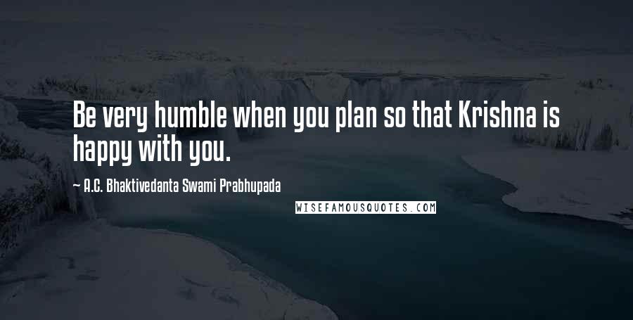 A.C. Bhaktivedanta Swami Prabhupada Quotes: Be very humble when you plan so that Krishna is happy with you.