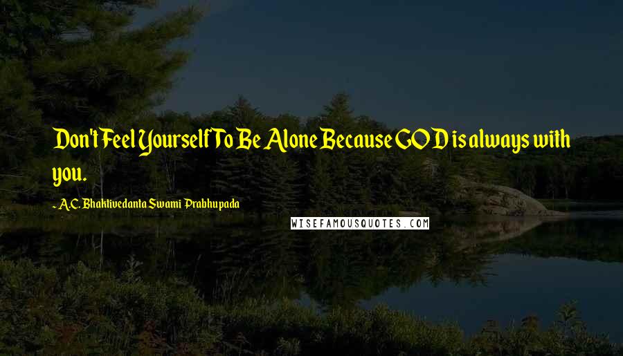 A.C. Bhaktivedanta Swami Prabhupada Quotes: Don't Feel Yourself To Be Alone Because GOD is always with you.