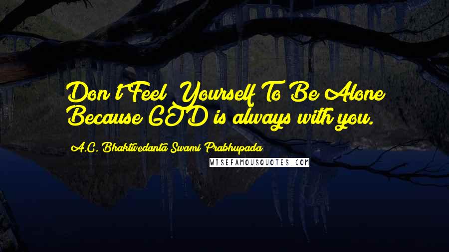 A.C. Bhaktivedanta Swami Prabhupada Quotes: Don't Feel Yourself To Be Alone Because GOD is always with you.