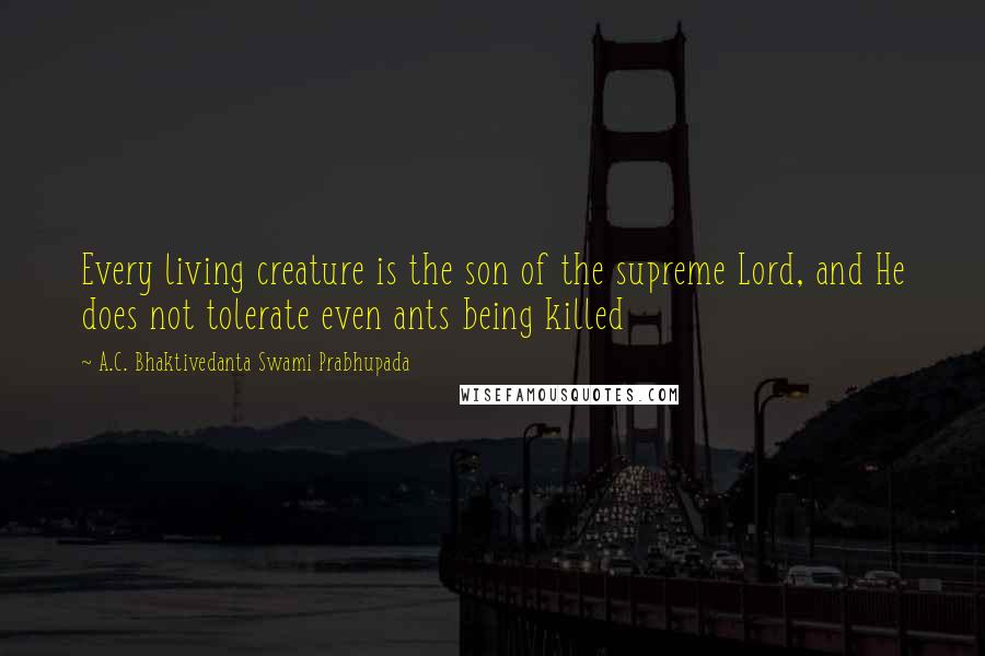 A.C. Bhaktivedanta Swami Prabhupada Quotes: Every living creature is the son of the supreme Lord, and He does not tolerate even ants being killed