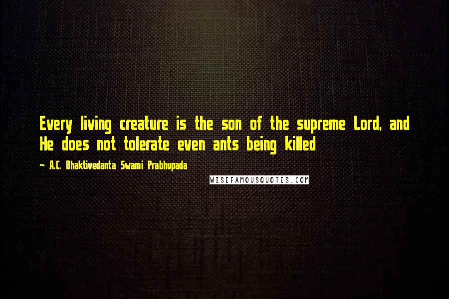 A.C. Bhaktivedanta Swami Prabhupada Quotes: Every living creature is the son of the supreme Lord, and He does not tolerate even ants being killed