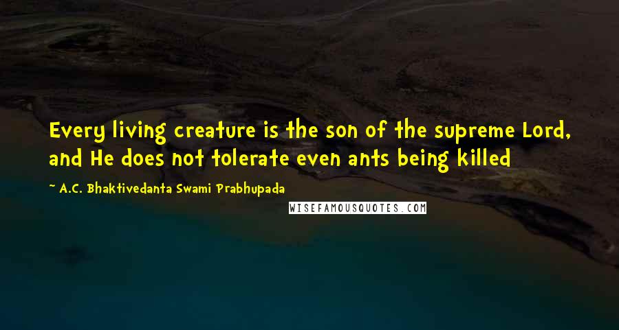 A.C. Bhaktivedanta Swami Prabhupada Quotes: Every living creature is the son of the supreme Lord, and He does not tolerate even ants being killed